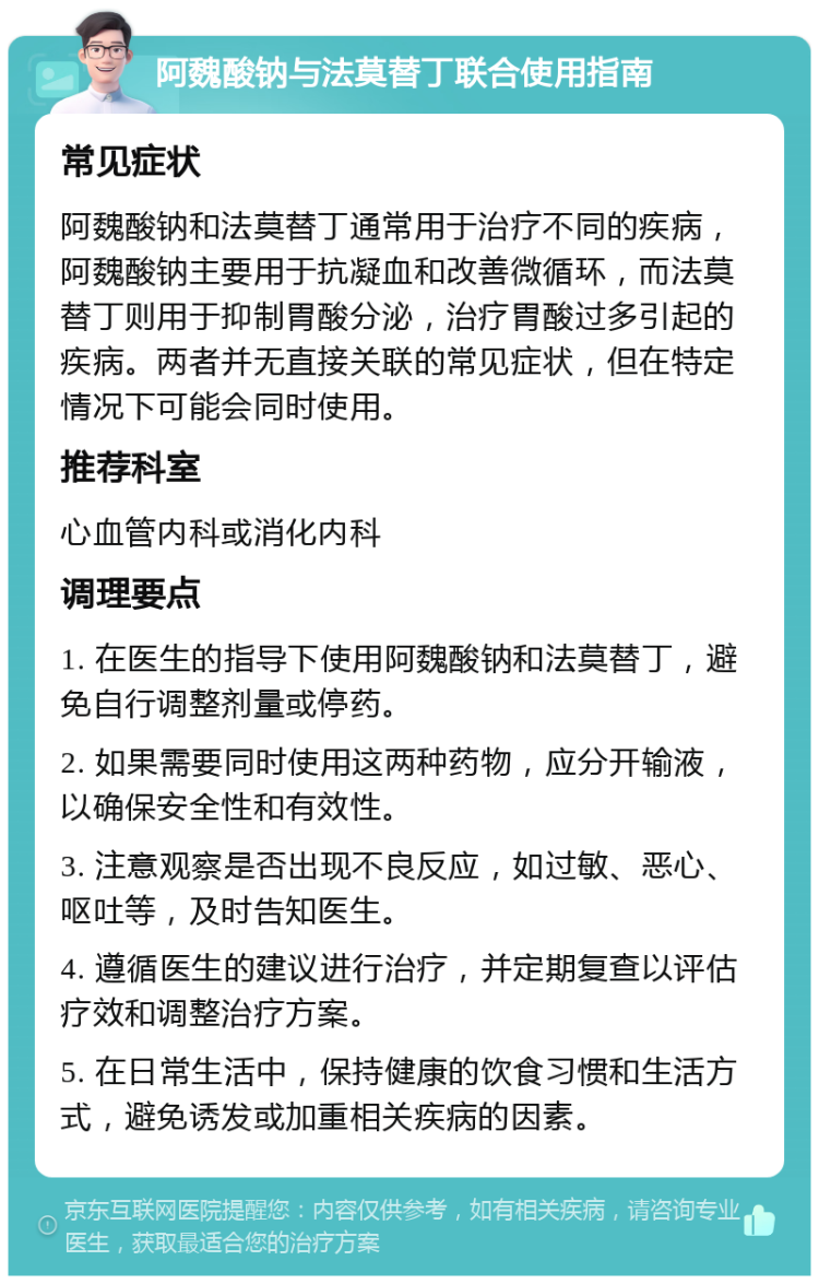 阿魏酸钠与法莫替丁联合使用指南 常见症状 阿魏酸钠和法莫替丁通常用于治疗不同的疾病，阿魏酸钠主要用于抗凝血和改善微循环，而法莫替丁则用于抑制胃酸分泌，治疗胃酸过多引起的疾病。两者并无直接关联的常见症状，但在特定情况下可能会同时使用。 推荐科室 心血管内科或消化内科 调理要点 1. 在医生的指导下使用阿魏酸钠和法莫替丁，避免自行调整剂量或停药。 2. 如果需要同时使用这两种药物，应分开输液，以确保安全性和有效性。 3. 注意观察是否出现不良反应，如过敏、恶心、呕吐等，及时告知医生。 4. 遵循医生的建议进行治疗，并定期复查以评估疗效和调整治疗方案。 5. 在日常生活中，保持健康的饮食习惯和生活方式，避免诱发或加重相关疾病的因素。