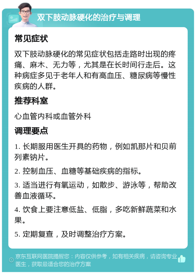 双下肢动脉硬化的治疗与调理 常见症状 双下肢动脉硬化的常见症状包括走路时出现的疼痛、麻木、无力等，尤其是在长时间行走后。这种病症多见于老年人和有高血压、糖尿病等慢性疾病的人群。 推荐科室 心血管内科或血管外科 调理要点 1. 长期服用医生开具的药物，例如凯那片和贝前列素钠片。 2. 控制血压、血糖等基础疾病的指标。 3. 适当进行有氧运动，如散步、游泳等，帮助改善血液循环。 4. 饮食上要注意低盐、低脂，多吃新鲜蔬菜和水果。 5. 定期复查，及时调整治疗方案。