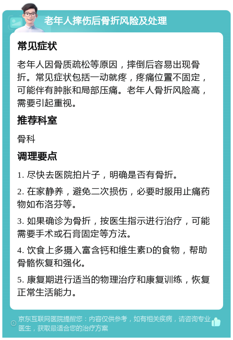 老年人摔伤后骨折风险及处理 常见症状 老年人因骨质疏松等原因，摔倒后容易出现骨折。常见症状包括一动就疼，疼痛位置不固定，可能伴有肿胀和局部压痛。老年人骨折风险高，需要引起重视。 推荐科室 骨科 调理要点 1. 尽快去医院拍片子，明确是否有骨折。 2. 在家静养，避免二次损伤，必要时服用止痛药物如布洛芬等。 3. 如果确诊为骨折，按医生指示进行治疗，可能需要手术或石膏固定等方法。 4. 饮食上多摄入富含钙和维生素D的食物，帮助骨骼恢复和强化。 5. 康复期进行适当的物理治疗和康复训练，恢复正常生活能力。