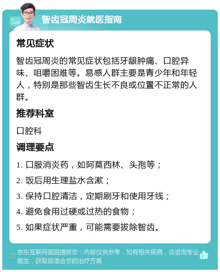 智齿冠周炎就医指南 常见症状 智齿冠周炎的常见症状包括牙龈肿痛、口腔异味、咀嚼困难等。易感人群主要是青少年和年轻人，特别是那些智齿生长不良或位置不正常的人群。 推荐科室 口腔科 调理要点 1. 口服消炎药，如阿莫西林、头孢等； 2. 饭后用生理盐水含漱； 3. 保持口腔清洁，定期刷牙和使用牙线； 4. 避免食用过硬或过热的食物； 5. 如果症状严重，可能需要拔除智齿。