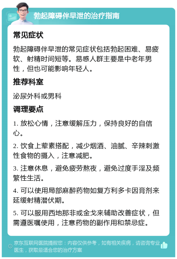 勃起障碍伴早泄的治疗指南 常见症状 勃起障碍伴早泄的常见症状包括勃起困难、易疲软、射精时间短等。易感人群主要是中老年男性，但也可能影响年轻人。 推荐科室 泌尿外科或男科 调理要点 1. 放松心情，注意缓解压力，保持良好的自信心。 2. 饮食上荤素搭配，减少烟酒、油腻、辛辣刺激性食物的摄入，注意减肥。 3. 注意休息，避免疲劳熬夜，避免过度手淫及频繁性生活。 4. 可以使用局部麻醉药物如复方利多卡因膏剂来延缓射精潜伏期。 5. 可以服用西地那非或金戈来辅助改善症状，但需遵医嘱使用，注意药物的副作用和禁忌症。