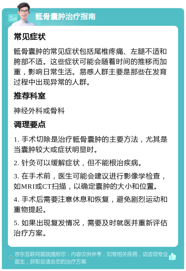 骶骨囊肿治疗指南 常见症状 骶骨囊肿的常见症状包括尾椎疼痛、左腿不适和胯部不适。这些症状可能会随着时间的推移而加重，影响日常生活。易感人群主要是那些在发育过程中出现异常的人群。 推荐科室 神经外科或骨科 调理要点 1. 手术切除是治疗骶骨囊肿的主要方法，尤其是当囊肿较大或症状明显时。 2. 针灸可以缓解症状，但不能根治疾病。 3. 在手术前，医生可能会建议进行影像学检查，如MRI或CT扫描，以确定囊肿的大小和位置。 4. 手术后需要注意休息和恢复，避免剧烈运动和重物提起。 5. 如果出现复发情况，需要及时就医并重新评估治疗方案。