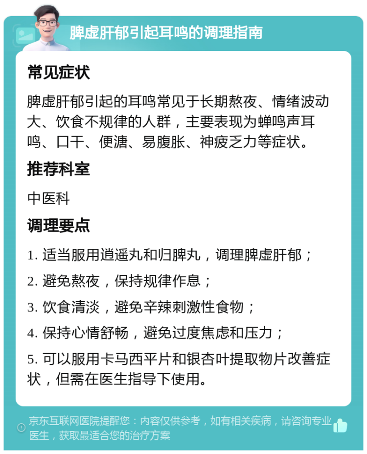 脾虚肝郁引起耳鸣的调理指南 常见症状 脾虚肝郁引起的耳鸣常见于长期熬夜、情绪波动大、饮食不规律的人群，主要表现为蝉鸣声耳鸣、口干、便溏、易腹胀、神疲乏力等症状。 推荐科室 中医科 调理要点 1. 适当服用逍遥丸和归脾丸，调理脾虚肝郁； 2. 避免熬夜，保持规律作息； 3. 饮食清淡，避免辛辣刺激性食物； 4. 保持心情舒畅，避免过度焦虑和压力； 5. 可以服用卡马西平片和银杏叶提取物片改善症状，但需在医生指导下使用。