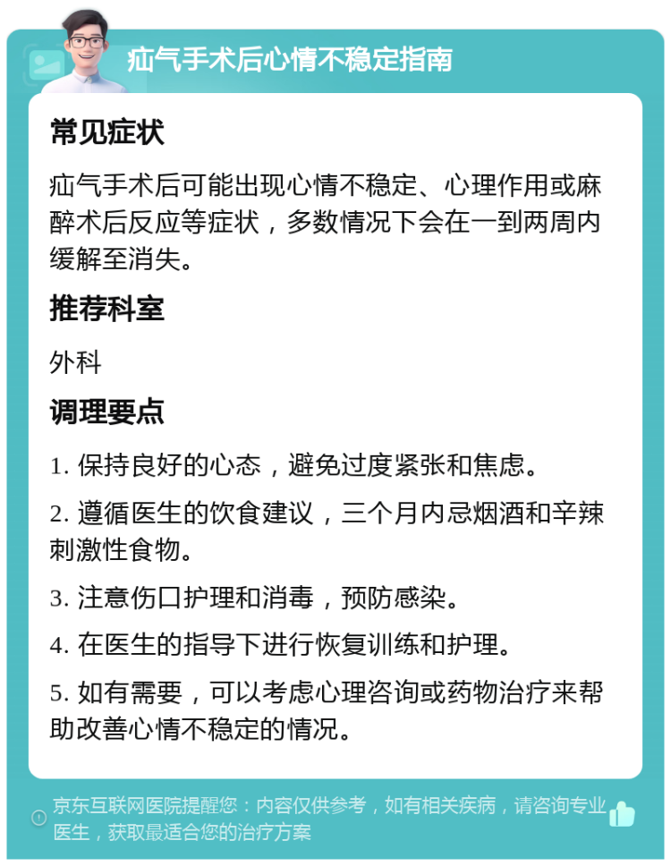 疝气手术后心情不稳定指南 常见症状 疝气手术后可能出现心情不稳定、心理作用或麻醉术后反应等症状，多数情况下会在一到两周内缓解至消失。 推荐科室 外科 调理要点 1. 保持良好的心态，避免过度紧张和焦虑。 2. 遵循医生的饮食建议，三个月内忌烟酒和辛辣刺激性食物。 3. 注意伤口护理和消毒，预防感染。 4. 在医生的指导下进行恢复训练和护理。 5. 如有需要，可以考虑心理咨询或药物治疗来帮助改善心情不稳定的情况。