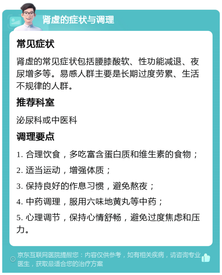 肾虚的症状与调理 常见症状 肾虚的常见症状包括腰膝酸软、性功能减退、夜尿增多等。易感人群主要是长期过度劳累、生活不规律的人群。 推荐科室 泌尿科或中医科 调理要点 1. 合理饮食，多吃富含蛋白质和维生素的食物； 2. 适当运动，增强体质； 3. 保持良好的作息习惯，避免熬夜； 4. 中药调理，服用六味地黄丸等中药； 5. 心理调节，保持心情舒畅，避免过度焦虑和压力。