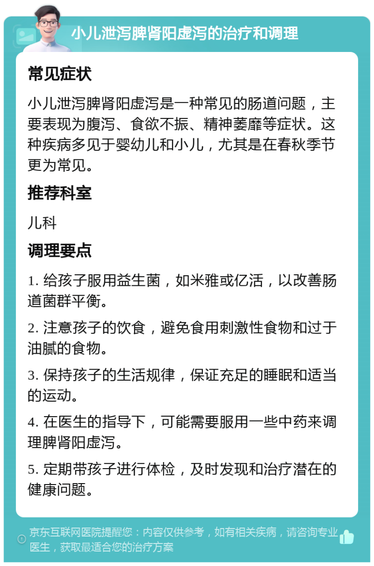 小儿泄泻脾肾阳虚泻的治疗和调理 常见症状 小儿泄泻脾肾阳虚泻是一种常见的肠道问题，主要表现为腹泻、食欲不振、精神萎靡等症状。这种疾病多见于婴幼儿和小儿，尤其是在春秋季节更为常见。 推荐科室 儿科 调理要点 1. 给孩子服用益生菌，如米雅或亿活，以改善肠道菌群平衡。 2. 注意孩子的饮食，避免食用刺激性食物和过于油腻的食物。 3. 保持孩子的生活规律，保证充足的睡眠和适当的运动。 4. 在医生的指导下，可能需要服用一些中药来调理脾肾阳虚泻。 5. 定期带孩子进行体检，及时发现和治疗潜在的健康问题。