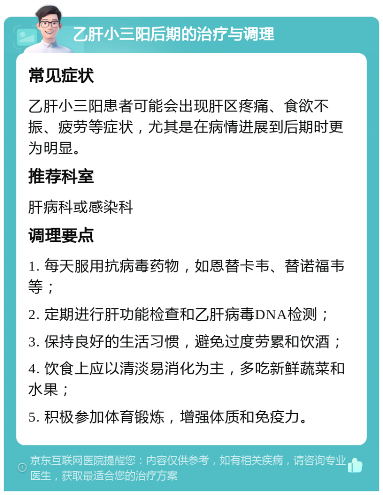 乙肝小三阳后期的治疗与调理 常见症状 乙肝小三阳患者可能会出现肝区疼痛、食欲不振、疲劳等症状，尤其是在病情进展到后期时更为明显。 推荐科室 肝病科或感染科 调理要点 1. 每天服用抗病毒药物，如恩替卡韦、替诺福韦等； 2. 定期进行肝功能检查和乙肝病毒DNA检测； 3. 保持良好的生活习惯，避免过度劳累和饮酒； 4. 饮食上应以清淡易消化为主，多吃新鲜蔬菜和水果； 5. 积极参加体育锻炼，增强体质和免疫力。