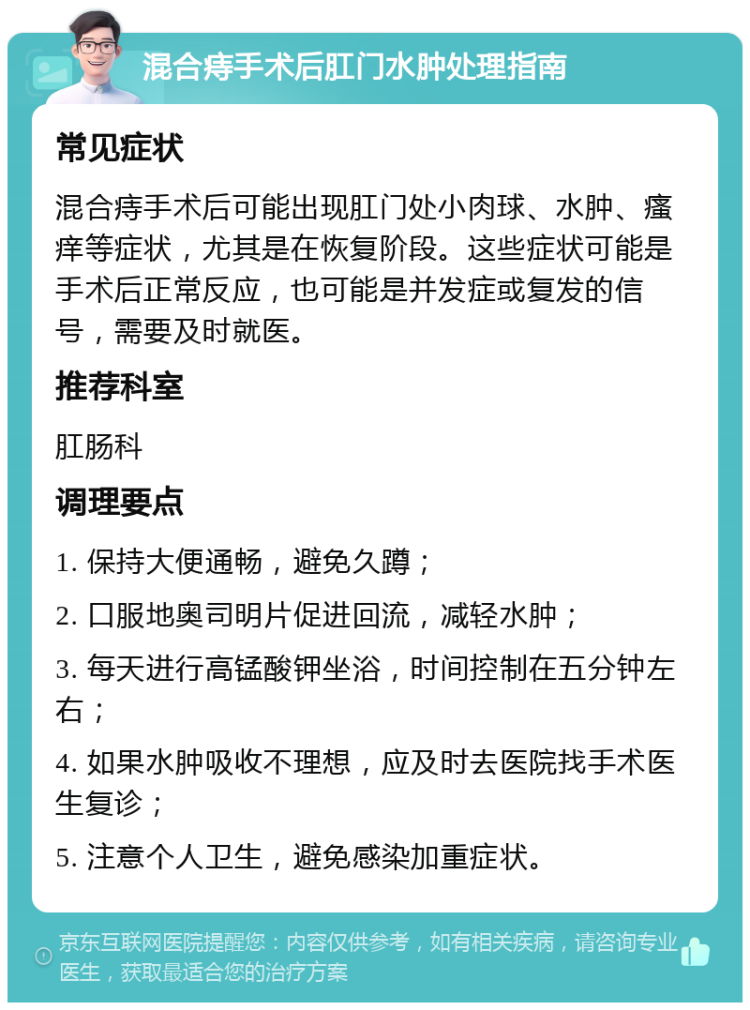 混合痔手术后肛门水肿处理指南 常见症状 混合痔手术后可能出现肛门处小肉球、水肿、瘙痒等症状，尤其是在恢复阶段。这些症状可能是手术后正常反应，也可能是并发症或复发的信号，需要及时就医。 推荐科室 肛肠科 调理要点 1. 保持大便通畅，避免久蹲； 2. 口服地奥司明片促进回流，减轻水肿； 3. 每天进行高锰酸钾坐浴，时间控制在五分钟左右； 4. 如果水肿吸收不理想，应及时去医院找手术医生复诊； 5. 注意个人卫生，避免感染加重症状。