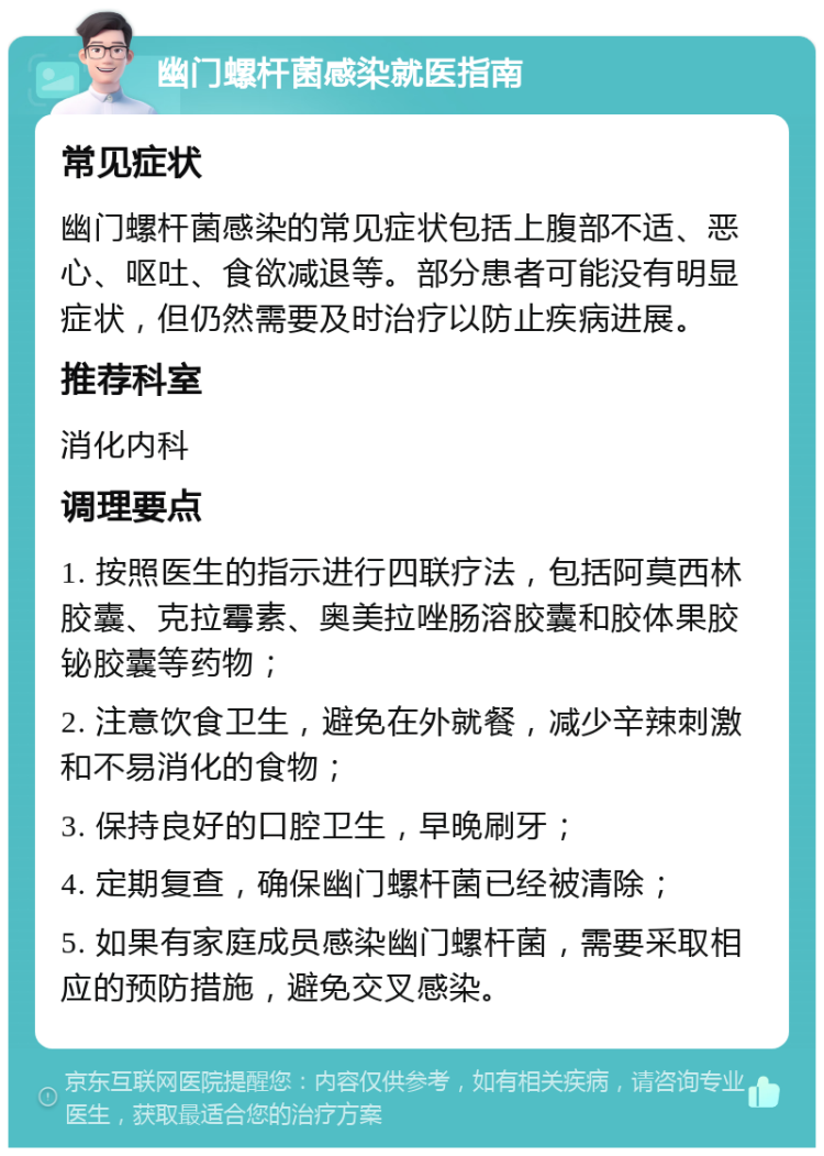 幽门螺杆菌感染就医指南 常见症状 幽门螺杆菌感染的常见症状包括上腹部不适、恶心、呕吐、食欲减退等。部分患者可能没有明显症状，但仍然需要及时治疗以防止疾病进展。 推荐科室 消化内科 调理要点 1. 按照医生的指示进行四联疗法，包括阿莫西林胶囊、克拉霉素、奥美拉唑肠溶胶囊和胶体果胶铋胶囊等药物； 2. 注意饮食卫生，避免在外就餐，减少辛辣刺激和不易消化的食物； 3. 保持良好的口腔卫生，早晚刷牙； 4. 定期复查，确保幽门螺杆菌已经被清除； 5. 如果有家庭成员感染幽门螺杆菌，需要采取相应的预防措施，避免交叉感染。