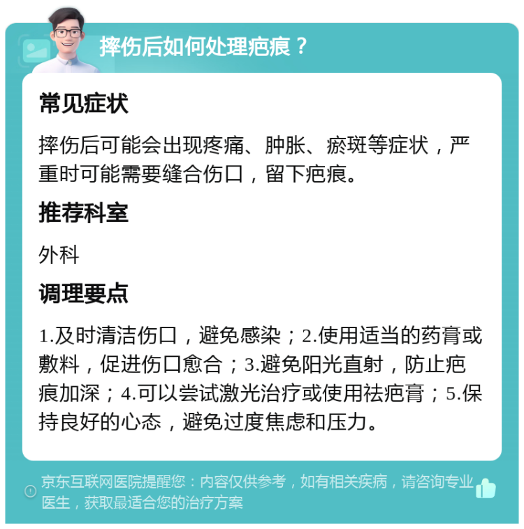 摔伤后如何处理疤痕？ 常见症状 摔伤后可能会出现疼痛、肿胀、瘀斑等症状，严重时可能需要缝合伤口，留下疤痕。 推荐科室 外科 调理要点 1.及时清洁伤口，避免感染；2.使用适当的药膏或敷料，促进伤口愈合；3.避免阳光直射，防止疤痕加深；4.可以尝试激光治疗或使用祛疤膏；5.保持良好的心态，避免过度焦虑和压力。