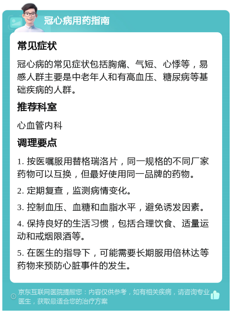 冠心病用药指南 常见症状 冠心病的常见症状包括胸痛、气短、心悸等，易感人群主要是中老年人和有高血压、糖尿病等基础疾病的人群。 推荐科室 心血管内科 调理要点 1. 按医嘱服用替格瑞洛片，同一规格的不同厂家药物可以互换，但最好使用同一品牌的药物。 2. 定期复查，监测病情变化。 3. 控制血压、血糖和血脂水平，避免诱发因素。 4. 保持良好的生活习惯，包括合理饮食、适量运动和戒烟限酒等。 5. 在医生的指导下，可能需要长期服用倍林达等药物来预防心脏事件的发生。