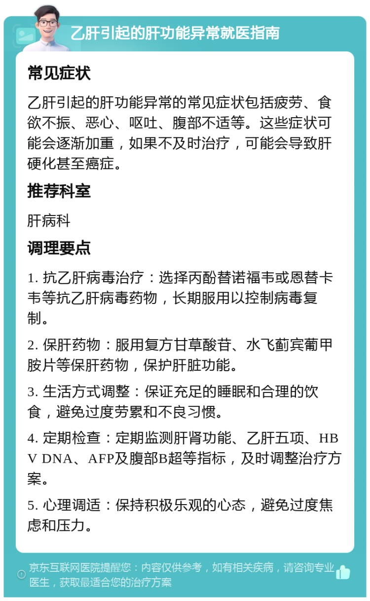 乙肝引起的肝功能异常就医指南 常见症状 乙肝引起的肝功能异常的常见症状包括疲劳、食欲不振、恶心、呕吐、腹部不适等。这些症状可能会逐渐加重，如果不及时治疗，可能会导致肝硬化甚至癌症。 推荐科室 肝病科 调理要点 1. 抗乙肝病毒治疗：选择丙酚替诺福韦或恩替卡韦等抗乙肝病毒药物，长期服用以控制病毒复制。 2. 保肝药物：服用复方甘草酸苷、水飞蓟宾葡甲胺片等保肝药物，保护肝脏功能。 3. 生活方式调整：保证充足的睡眠和合理的饮食，避免过度劳累和不良习惯。 4. 定期检查：定期监测肝肾功能、乙肝五项、HBV DNA、AFP及腹部B超等指标，及时调整治疗方案。 5. 心理调适：保持积极乐观的心态，避免过度焦虑和压力。