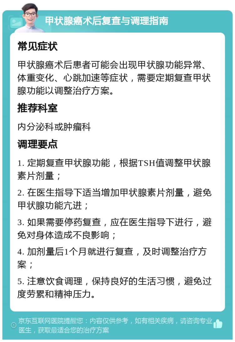 甲状腺癌术后复查与调理指南 常见症状 甲状腺癌术后患者可能会出现甲状腺功能异常、体重变化、心跳加速等症状，需要定期复查甲状腺功能以调整治疗方案。 推荐科室 内分泌科或肿瘤科 调理要点 1. 定期复查甲状腺功能，根据TSH值调整甲状腺素片剂量； 2. 在医生指导下适当增加甲状腺素片剂量，避免甲状腺功能亢进； 3. 如果需要停药复查，应在医生指导下进行，避免对身体造成不良影响； 4. 加剂量后1个月就进行复查，及时调整治疗方案； 5. 注意饮食调理，保持良好的生活习惯，避免过度劳累和精神压力。