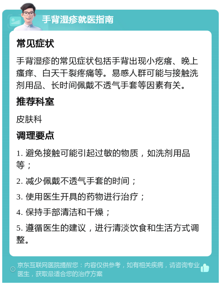 手背湿疹就医指南 常见症状 手背湿疹的常见症状包括手背出现小疙瘩、晚上瘙痒、白天干裂疼痛等。易感人群可能与接触洗剂用品、长时间佩戴不透气手套等因素有关。 推荐科室 皮肤科 调理要点 1. 避免接触可能引起过敏的物质，如洗剂用品等； 2. 减少佩戴不透气手套的时间； 3. 使用医生开具的药物进行治疗； 4. 保持手部清洁和干燥； 5. 遵循医生的建议，进行清淡饮食和生活方式调整。