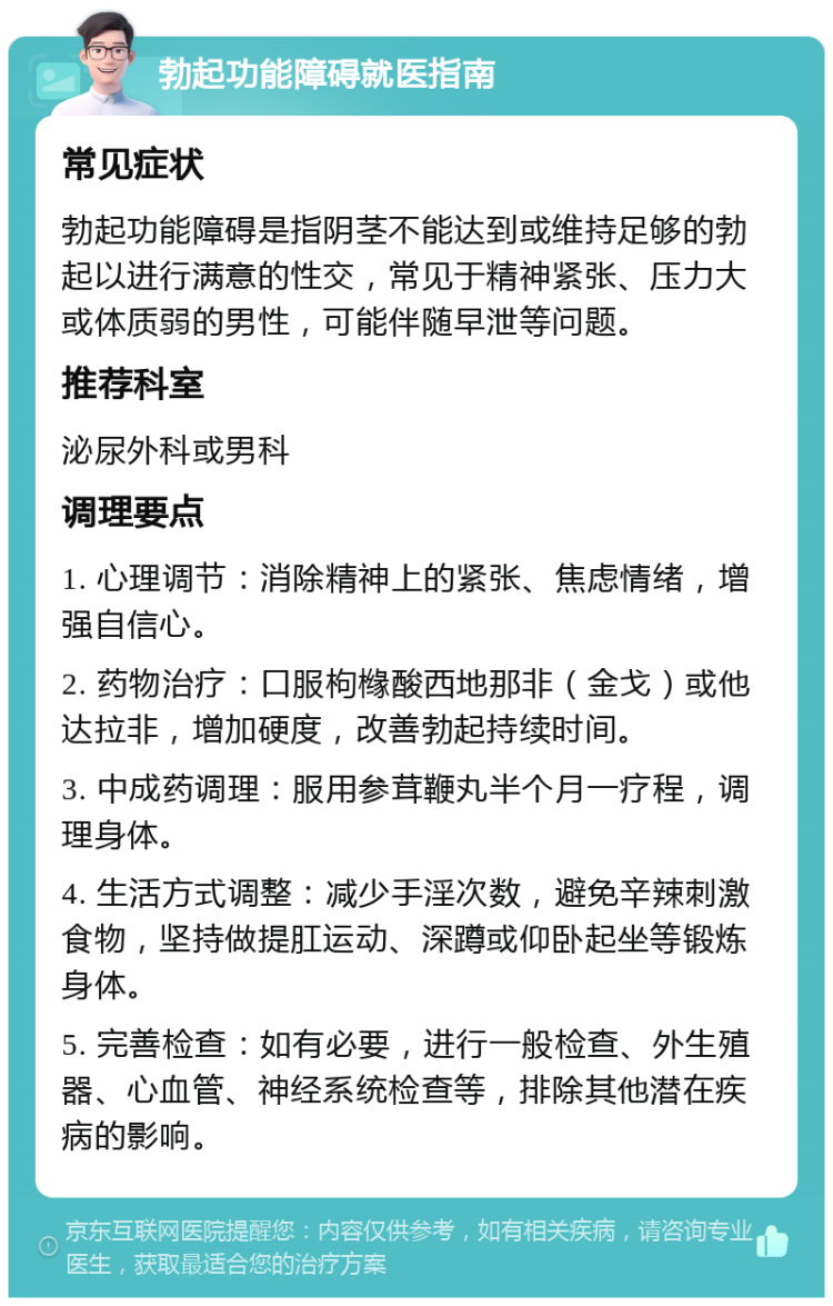 勃起功能障碍就医指南 常见症状 勃起功能障碍是指阴茎不能达到或维持足够的勃起以进行满意的性交，常见于精神紧张、压力大或体质弱的男性，可能伴随早泄等问题。 推荐科室 泌尿外科或男科 调理要点 1. 心理调节：消除精神上的紧张、焦虑情绪，增强自信心。 2. 药物治疗：口服枸橼酸西地那非（金戈）或他达拉非，增加硬度，改善勃起持续时间。 3. 中成药调理：服用参茸鞭丸半个月一疗程，调理身体。 4. 生活方式调整：减少手淫次数，避免辛辣刺激食物，坚持做提肛运动、深蹲或仰卧起坐等锻炼身体。 5. 完善检查：如有必要，进行一般检查、外生殖器、心血管、神经系统检查等，排除其他潜在疾病的影响。