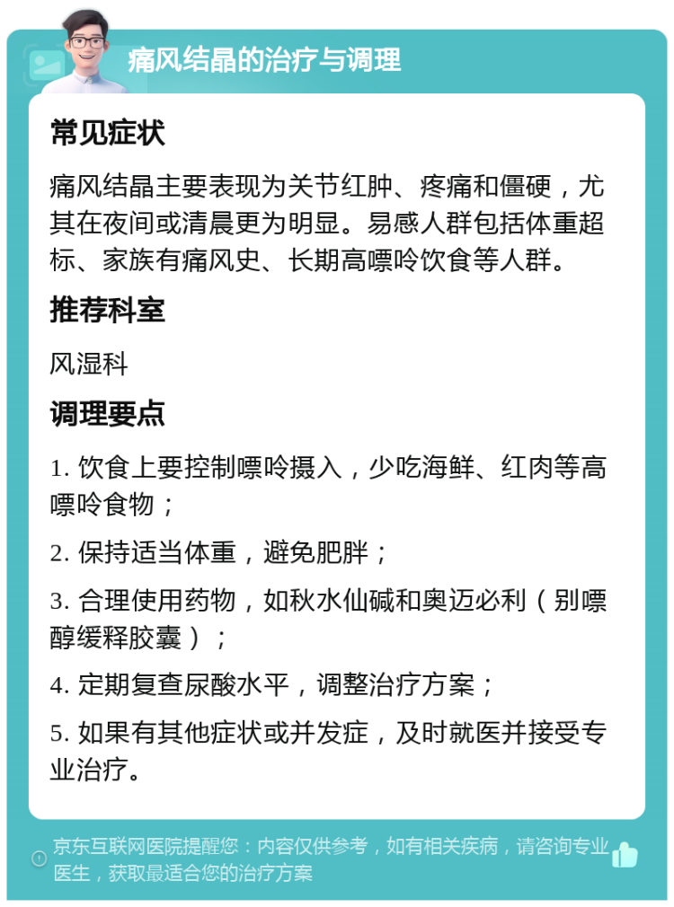 痛风结晶的治疗与调理 常见症状 痛风结晶主要表现为关节红肿、疼痛和僵硬，尤其在夜间或清晨更为明显。易感人群包括体重超标、家族有痛风史、长期高嘌呤饮食等人群。 推荐科室 风湿科 调理要点 1. 饮食上要控制嘌呤摄入，少吃海鲜、红肉等高嘌呤食物； 2. 保持适当体重，避免肥胖； 3. 合理使用药物，如秋水仙碱和奥迈必利（别嘌醇缓释胶囊）； 4. 定期复查尿酸水平，调整治疗方案； 5. 如果有其他症状或并发症，及时就医并接受专业治疗。