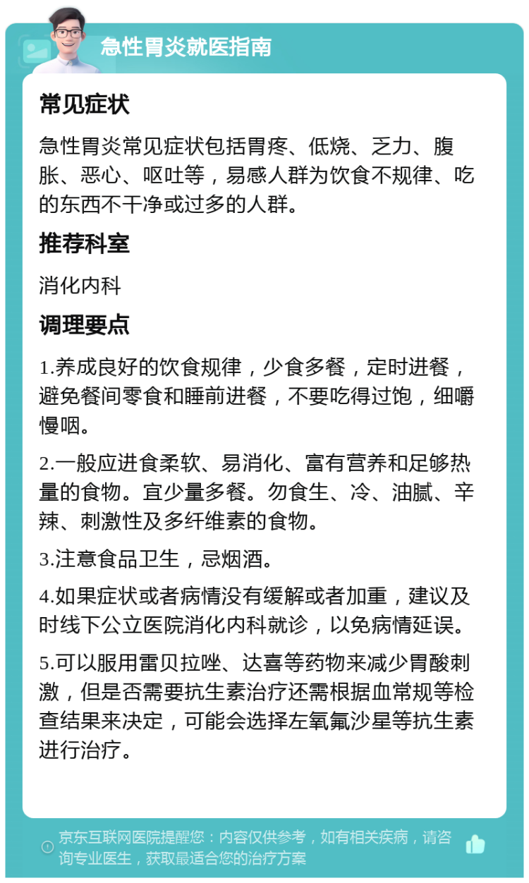 急性胃炎就医指南 常见症状 急性胃炎常见症状包括胃疼、低烧、乏力、腹胀、恶心、呕吐等，易感人群为饮食不规律、吃的东西不干净或过多的人群。 推荐科室 消化内科 调理要点 1.养成良好的饮食规律，少食多餐，定时进餐，避免餐间零食和睡前进餐，不要吃得过饱，细嚼慢咽。 2.一般应进食柔软、易消化、富有营养和足够热量的食物。宜少量多餐。勿食生、冷、油腻、辛辣、刺激性及多纤维素的食物。 3.注意食品卫生，忌烟酒。 4.如果症状或者病情没有缓解或者加重，建议及时线下公立医院消化内科就诊，以免病情延误。 5.可以服用雷贝拉唑、达喜等药物来减少胃酸刺激，但是否需要抗生素治疗还需根据血常规等检查结果来决定，可能会选择左氧氟沙星等抗生素进行治疗。