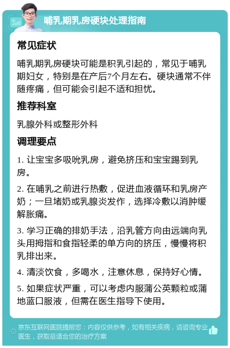 哺乳期乳房硬块处理指南 常见症状 哺乳期乳房硬块可能是积乳引起的，常见于哺乳期妇女，特别是在产后7个月左右。硬块通常不伴随疼痛，但可能会引起不适和担忧。 推荐科室 乳腺外科或整形外科 调理要点 1. 让宝宝多吸吮乳房，避免挤压和宝宝踢到乳房。 2. 在哺乳之前进行热敷，促进血液循环和乳房产奶；一旦堵奶或乳腺炎发作，选择冷敷以消肿缓解胀痛。 3. 学习正确的排奶手法，沿乳管方向由远端向乳头用拇指和食指轻柔的单方向的挤压，慢慢将积乳排出来。 4. 清淡饮食，多喝水，注意休息，保持好心情。 5. 如果症状严重，可以考虑内服蒲公英颗粒或蒲地蓝口服液，但需在医生指导下使用。