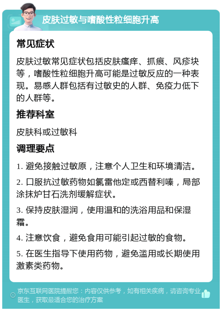 皮肤过敏与嗜酸性粒细胞升高 常见症状 皮肤过敏常见症状包括皮肤瘙痒、抓痕、风疹块等，嗜酸性粒细胞升高可能是过敏反应的一种表现。易感人群包括有过敏史的人群、免疫力低下的人群等。 推荐科室 皮肤科或过敏科 调理要点 1. 避免接触过敏原，注意个人卫生和环境清洁。 2. 口服抗过敏药物如氯雷他定或西替利嗪，局部涂抹炉甘石洗剂缓解症状。 3. 保持皮肤湿润，使用温和的洗浴用品和保湿霜。 4. 注意饮食，避免食用可能引起过敏的食物。 5. 在医生指导下使用药物，避免滥用或长期使用激素类药物。