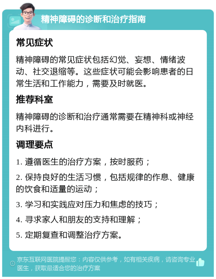 精神障碍的诊断和治疗指南 常见症状 精神障碍的常见症状包括幻觉、妄想、情绪波动、社交退缩等。这些症状可能会影响患者的日常生活和工作能力，需要及时就医。 推荐科室 精神障碍的诊断和治疗通常需要在精神科或神经内科进行。 调理要点 1. 遵循医生的治疗方案，按时服药； 2. 保持良好的生活习惯，包括规律的作息、健康的饮食和适量的运动； 3. 学习和实践应对压力和焦虑的技巧； 4. 寻求家人和朋友的支持和理解； 5. 定期复查和调整治疗方案。