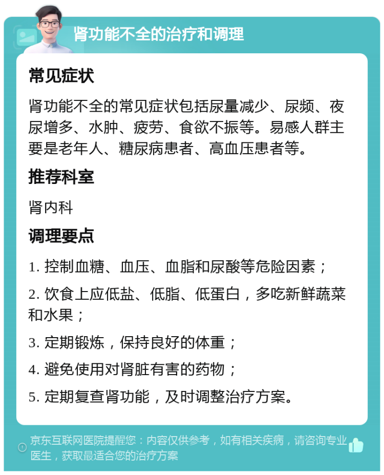 肾功能不全的治疗和调理 常见症状 肾功能不全的常见症状包括尿量减少、尿频、夜尿增多、水肿、疲劳、食欲不振等。易感人群主要是老年人、糖尿病患者、高血压患者等。 推荐科室 肾内科 调理要点 1. 控制血糖、血压、血脂和尿酸等危险因素； 2. 饮食上应低盐、低脂、低蛋白，多吃新鲜蔬菜和水果； 3. 定期锻炼，保持良好的体重； 4. 避免使用对肾脏有害的药物； 5. 定期复查肾功能，及时调整治疗方案。