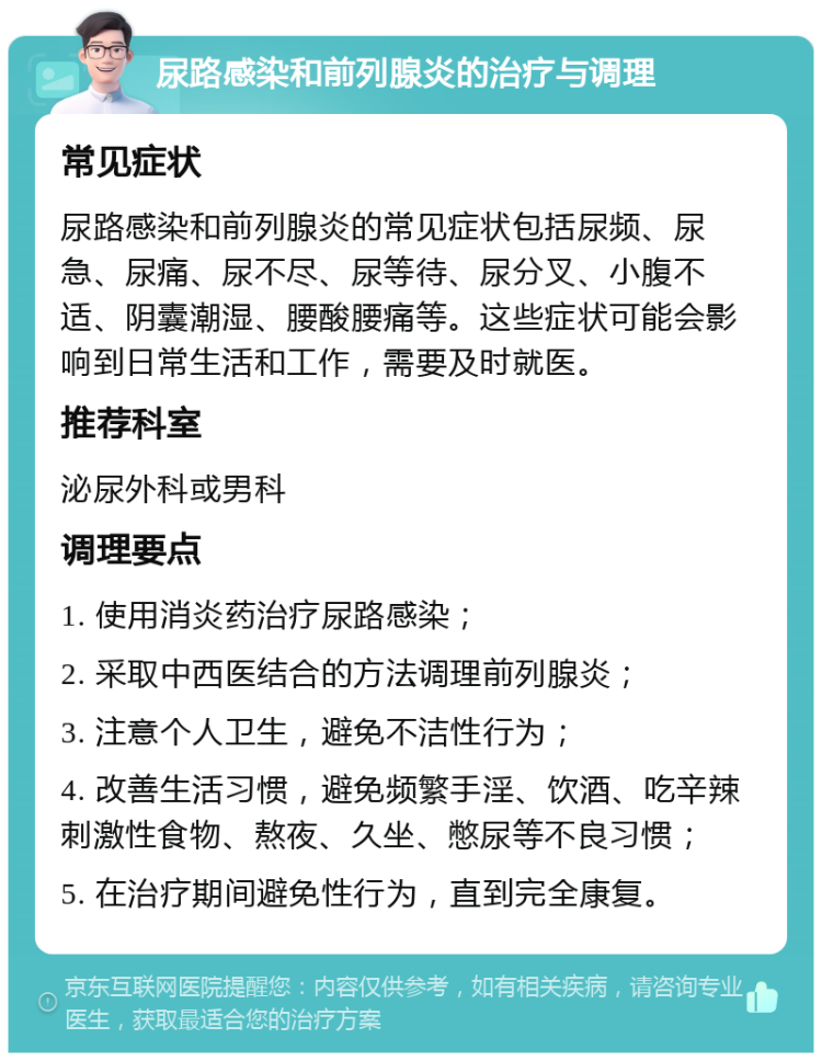 尿路感染和前列腺炎的治疗与调理 常见症状 尿路感染和前列腺炎的常见症状包括尿频、尿急、尿痛、尿不尽、尿等待、尿分叉、小腹不适、阴囊潮湿、腰酸腰痛等。这些症状可能会影响到日常生活和工作，需要及时就医。 推荐科室 泌尿外科或男科 调理要点 1. 使用消炎药治疗尿路感染； 2. 采取中西医结合的方法调理前列腺炎； 3. 注意个人卫生，避免不洁性行为； 4. 改善生活习惯，避免频繁手淫、饮酒、吃辛辣刺激性食物、熬夜、久坐、憋尿等不良习惯； 5. 在治疗期间避免性行为，直到完全康复。