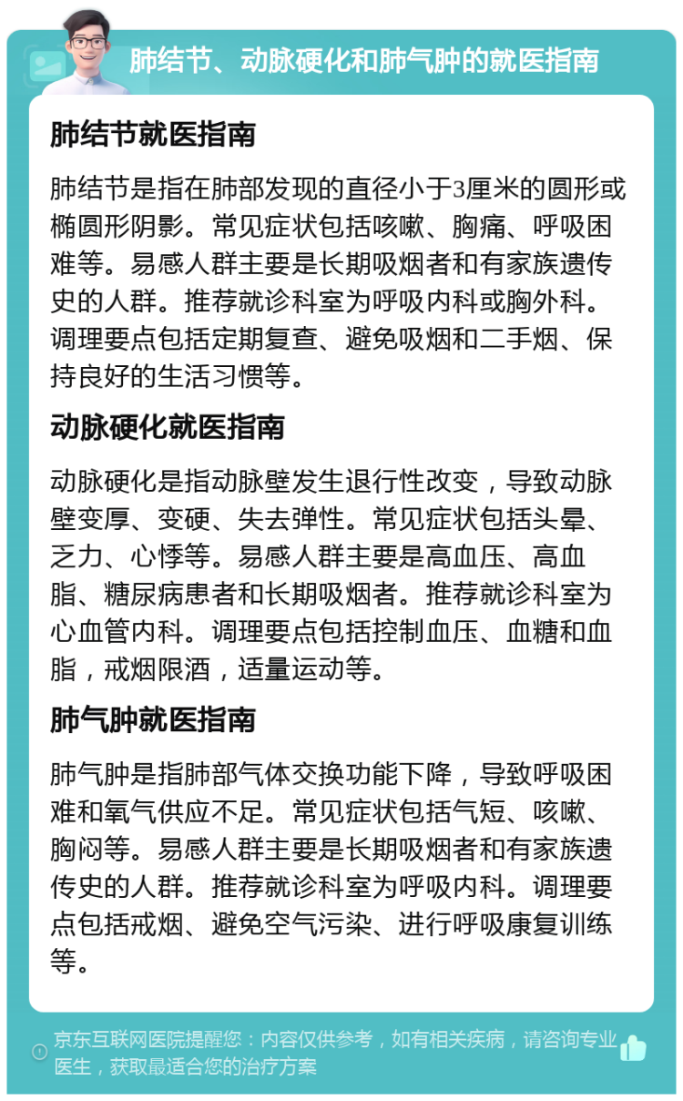 肺结节、动脉硬化和肺气肿的就医指南 肺结节就医指南 肺结节是指在肺部发现的直径小于3厘米的圆形或椭圆形阴影。常见症状包括咳嗽、胸痛、呼吸困难等。易感人群主要是长期吸烟者和有家族遗传史的人群。推荐就诊科室为呼吸内科或胸外科。调理要点包括定期复查、避免吸烟和二手烟、保持良好的生活习惯等。 动脉硬化就医指南 动脉硬化是指动脉壁发生退行性改变，导致动脉壁变厚、变硬、失去弹性。常见症状包括头晕、乏力、心悸等。易感人群主要是高血压、高血脂、糖尿病患者和长期吸烟者。推荐就诊科室为心血管内科。调理要点包括控制血压、血糖和血脂，戒烟限酒，适量运动等。 肺气肿就医指南 肺气肿是指肺部气体交换功能下降，导致呼吸困难和氧气供应不足。常见症状包括气短、咳嗽、胸闷等。易感人群主要是长期吸烟者和有家族遗传史的人群。推荐就诊科室为呼吸内科。调理要点包括戒烟、避免空气污染、进行呼吸康复训练等。