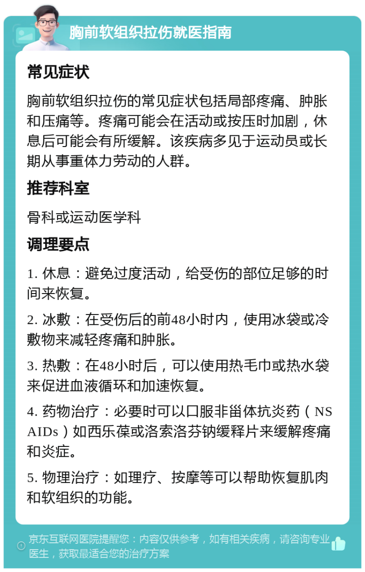 胸前软组织拉伤就医指南 常见症状 胸前软组织拉伤的常见症状包括局部疼痛、肿胀和压痛等。疼痛可能会在活动或按压时加剧，休息后可能会有所缓解。该疾病多见于运动员或长期从事重体力劳动的人群。 推荐科室 骨科或运动医学科 调理要点 1. 休息：避免过度活动，给受伤的部位足够的时间来恢复。 2. 冰敷：在受伤后的前48小时内，使用冰袋或冷敷物来减轻疼痛和肿胀。 3. 热敷：在48小时后，可以使用热毛巾或热水袋来促进血液循环和加速恢复。 4. 药物治疗：必要时可以口服非甾体抗炎药（NSAIDs）如西乐葆或洛索洛芬钠缓释片来缓解疼痛和炎症。 5. 物理治疗：如理疗、按摩等可以帮助恢复肌肉和软组织的功能。