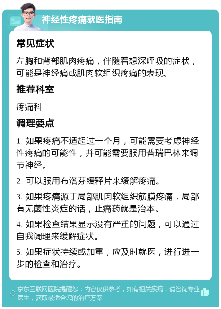 神经性疼痛就医指南 常见症状 左胸和背部肌肉疼痛，伴随着想深呼吸的症状，可能是神经痛或肌肉软组织疼痛的表现。 推荐科室 疼痛科 调理要点 1. 如果疼痛不适超过一个月，可能需要考虑神经性疼痛的可能性，并可能需要服用普瑞巴林来调节神经。 2. 可以服用布洛芬缓释片来缓解疼痛。 3. 如果疼痛源于局部肌肉软组织筋膜疼痛，局部有无菌性炎症的话，止痛药就是治本。 4. 如果检查结果显示没有严重的问题，可以通过自我调理来缓解症状。 5. 如果症状持续或加重，应及时就医，进行进一步的检查和治疗。