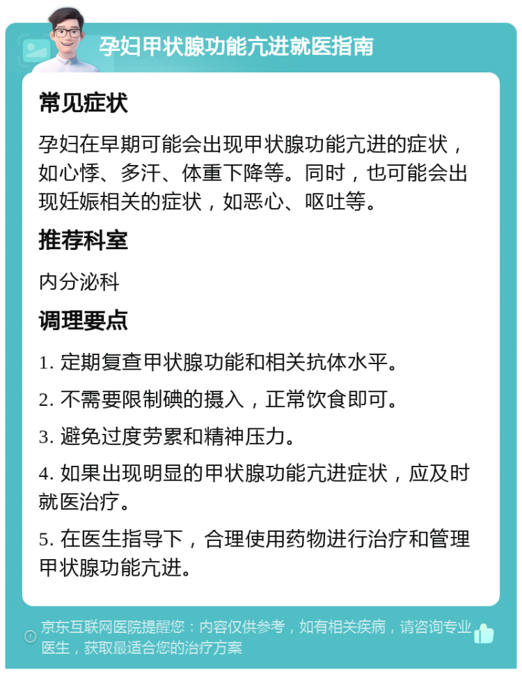 孕妇甲状腺功能亢进就医指南 常见症状 孕妇在早期可能会出现甲状腺功能亢进的症状，如心悸、多汗、体重下降等。同时，也可能会出现妊娠相关的症状，如恶心、呕吐等。 推荐科室 内分泌科 调理要点 1. 定期复查甲状腺功能和相关抗体水平。 2. 不需要限制碘的摄入，正常饮食即可。 3. 避免过度劳累和精神压力。 4. 如果出现明显的甲状腺功能亢进症状，应及时就医治疗。 5. 在医生指导下，合理使用药物进行治疗和管理甲状腺功能亢进。