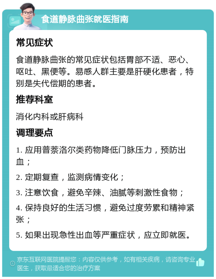 食道静脉曲张就医指南 常见症状 食道静脉曲张的常见症状包括胃部不适、恶心、呕吐、黑便等。易感人群主要是肝硬化患者，特别是失代偿期的患者。 推荐科室 消化内科或肝病科 调理要点 1. 应用普萘洛尔类药物降低门脉压力，预防出血； 2. 定期复查，监测病情变化； 3. 注意饮食，避免辛辣、油腻等刺激性食物； 4. 保持良好的生活习惯，避免过度劳累和精神紧张； 5. 如果出现急性出血等严重症状，应立即就医。