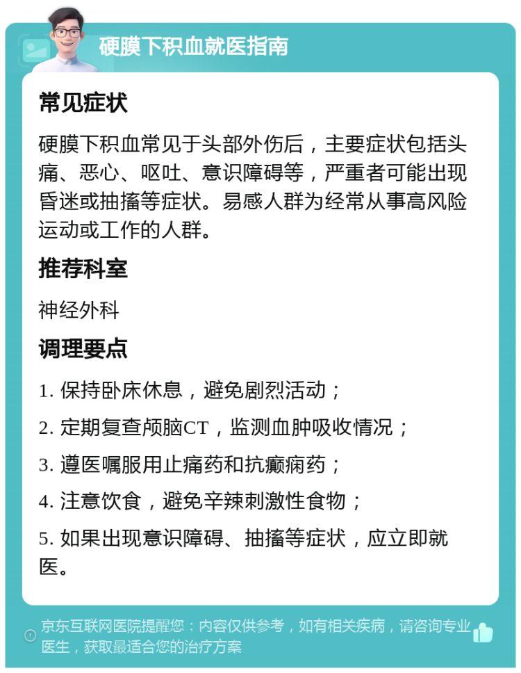 硬膜下积血就医指南 常见症状 硬膜下积血常见于头部外伤后，主要症状包括头痛、恶心、呕吐、意识障碍等，严重者可能出现昏迷或抽搐等症状。易感人群为经常从事高风险运动或工作的人群。 推荐科室 神经外科 调理要点 1. 保持卧床休息，避免剧烈活动； 2. 定期复查颅脑CT，监测血肿吸收情况； 3. 遵医嘱服用止痛药和抗癫痫药； 4. 注意饮食，避免辛辣刺激性食物； 5. 如果出现意识障碍、抽搐等症状，应立即就医。