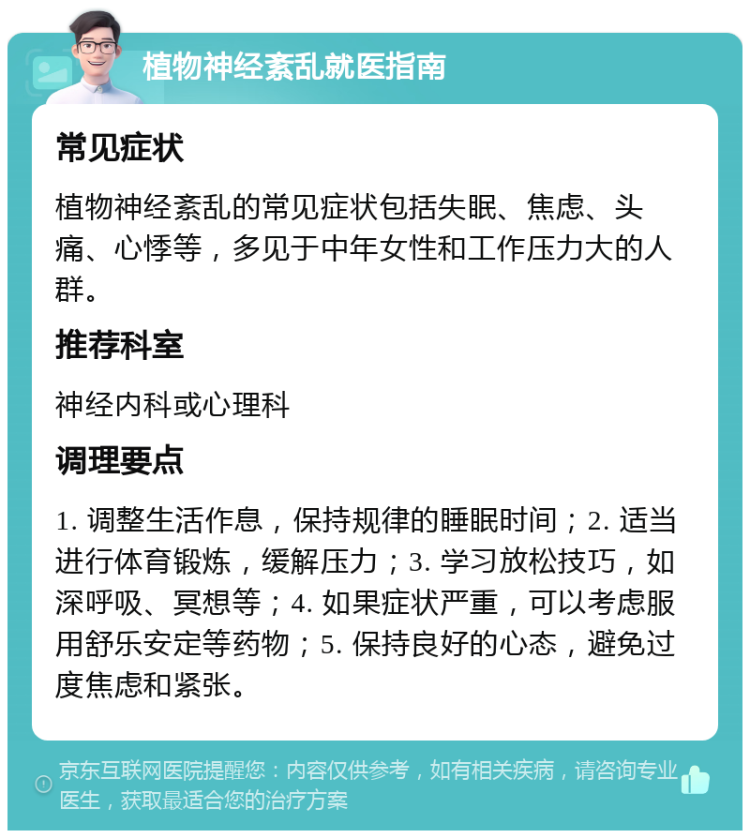 植物神经紊乱就医指南 常见症状 植物神经紊乱的常见症状包括失眠、焦虑、头痛、心悸等，多见于中年女性和工作压力大的人群。 推荐科室 神经内科或心理科 调理要点 1. 调整生活作息，保持规律的睡眠时间；2. 适当进行体育锻炼，缓解压力；3. 学习放松技巧，如深呼吸、冥想等；4. 如果症状严重，可以考虑服用舒乐安定等药物；5. 保持良好的心态，避免过度焦虑和紧张。