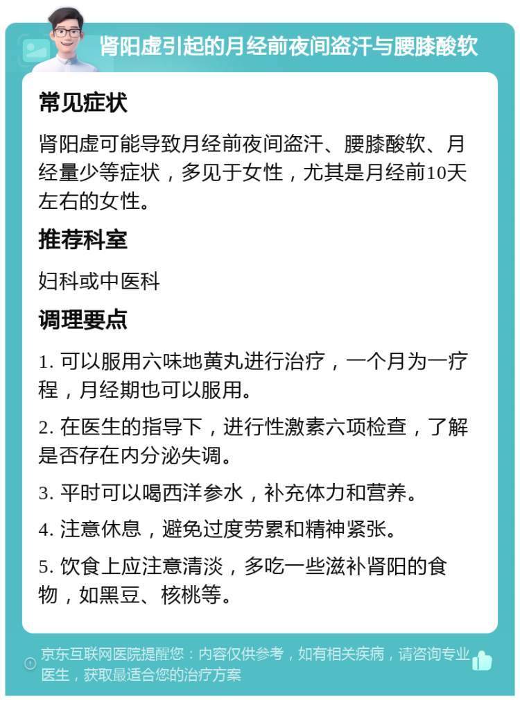 肾阳虚引起的月经前夜间盗汗与腰膝酸软 常见症状 肾阳虚可能导致月经前夜间盗汗、腰膝酸软、月经量少等症状，多见于女性，尤其是月经前10天左右的女性。 推荐科室 妇科或中医科 调理要点 1. 可以服用六味地黄丸进行治疗，一个月为一疗程，月经期也可以服用。 2. 在医生的指导下，进行性激素六项检查，了解是否存在内分泌失调。 3. 平时可以喝西洋参水，补充体力和营养。 4. 注意休息，避免过度劳累和精神紧张。 5. 饮食上应注意清淡，多吃一些滋补肾阳的食物，如黑豆、核桃等。