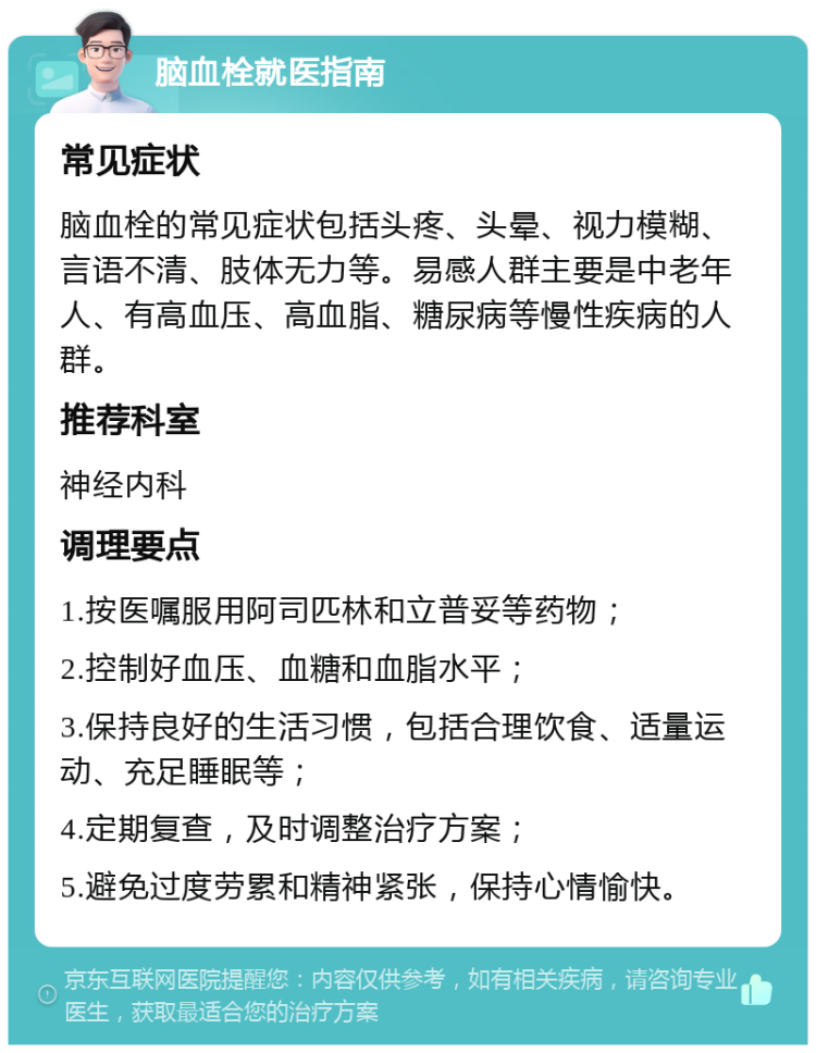 脑血栓就医指南 常见症状 脑血栓的常见症状包括头疼、头晕、视力模糊、言语不清、肢体无力等。易感人群主要是中老年人、有高血压、高血脂、糖尿病等慢性疾病的人群。 推荐科室 神经内科 调理要点 1.按医嘱服用阿司匹林和立普妥等药物； 2.控制好血压、血糖和血脂水平； 3.保持良好的生活习惯，包括合理饮食、适量运动、充足睡眠等； 4.定期复查，及时调整治疗方案； 5.避免过度劳累和精神紧张，保持心情愉快。