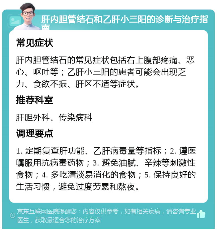 肝内胆管结石和乙肝小三阳的诊断与治疗指南 常见症状 肝内胆管结石的常见症状包括右上腹部疼痛、恶心、呕吐等；乙肝小三阳的患者可能会出现乏力、食欲不振、肝区不适等症状。 推荐科室 肝胆外科、传染病科 调理要点 1. 定期复查肝功能、乙肝病毒量等指标；2. 遵医嘱服用抗病毒药物；3. 避免油腻、辛辣等刺激性食物；4. 多吃清淡易消化的食物；5. 保持良好的生活习惯，避免过度劳累和熬夜。