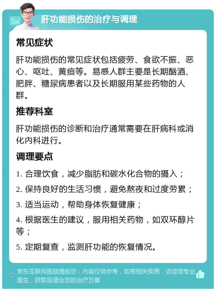 肝功能损伤的治疗与调理 常见症状 肝功能损伤的常见症状包括疲劳、食欲不振、恶心、呕吐、黄疸等。易感人群主要是长期酗酒、肥胖、糖尿病患者以及长期服用某些药物的人群。 推荐科室 肝功能损伤的诊断和治疗通常需要在肝病科或消化内科进行。 调理要点 1. 合理饮食，减少脂肪和碳水化合物的摄入； 2. 保持良好的生活习惯，避免熬夜和过度劳累； 3. 适当运动，帮助身体恢复健康； 4. 根据医生的建议，服用相关药物，如双环醇片等； 5. 定期复查，监测肝功能的恢复情况。