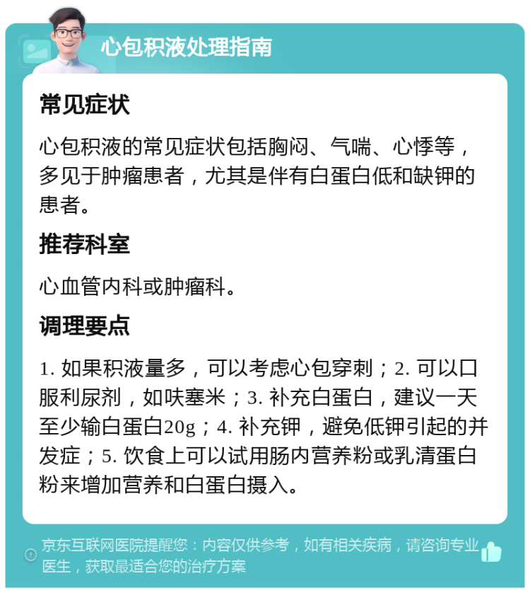 心包积液处理指南 常见症状 心包积液的常见症状包括胸闷、气喘、心悸等，多见于肿瘤患者，尤其是伴有白蛋白低和缺钾的患者。 推荐科室 心血管内科或肿瘤科。 调理要点 1. 如果积液量多，可以考虑心包穿刺；2. 可以口服利尿剂，如呋塞米；3. 补充白蛋白，建议一天至少输白蛋白20g；4. 补充钾，避免低钾引起的并发症；5. 饮食上可以试用肠内营养粉或乳清蛋白粉来增加营养和白蛋白摄入。