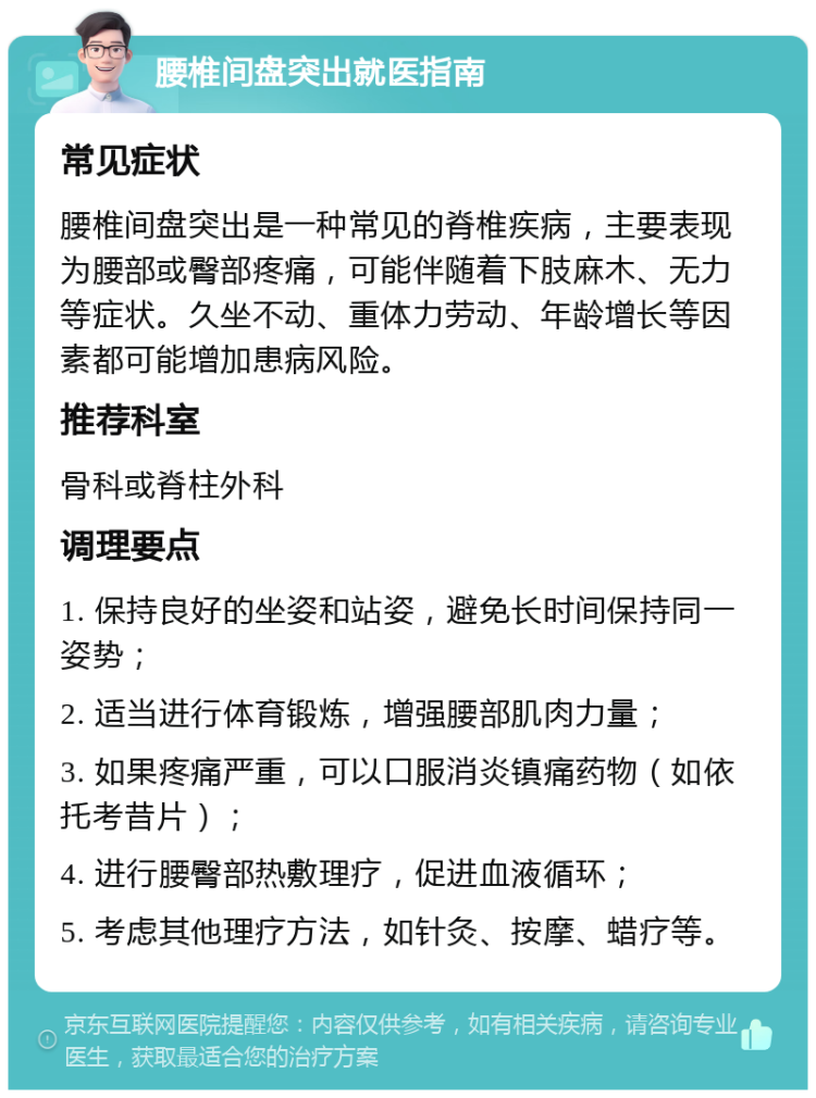 腰椎间盘突出就医指南 常见症状 腰椎间盘突出是一种常见的脊椎疾病，主要表现为腰部或臀部疼痛，可能伴随着下肢麻木、无力等症状。久坐不动、重体力劳动、年龄增长等因素都可能增加患病风险。 推荐科室 骨科或脊柱外科 调理要点 1. 保持良好的坐姿和站姿，避免长时间保持同一姿势； 2. 适当进行体育锻炼，增强腰部肌肉力量； 3. 如果疼痛严重，可以口服消炎镇痛药物（如依托考昔片）； 4. 进行腰臀部热敷理疗，促进血液循环； 5. 考虑其他理疗方法，如针灸、按摩、蜡疗等。