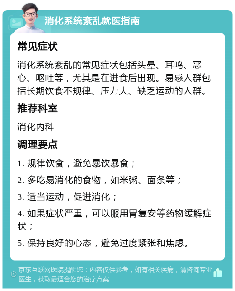 消化系统紊乱就医指南 常见症状 消化系统紊乱的常见症状包括头晕、耳鸣、恶心、呕吐等，尤其是在进食后出现。易感人群包括长期饮食不规律、压力大、缺乏运动的人群。 推荐科室 消化内科 调理要点 1. 规律饮食，避免暴饮暴食； 2. 多吃易消化的食物，如米粥、面条等； 3. 适当运动，促进消化； 4. 如果症状严重，可以服用胃复安等药物缓解症状； 5. 保持良好的心态，避免过度紧张和焦虑。