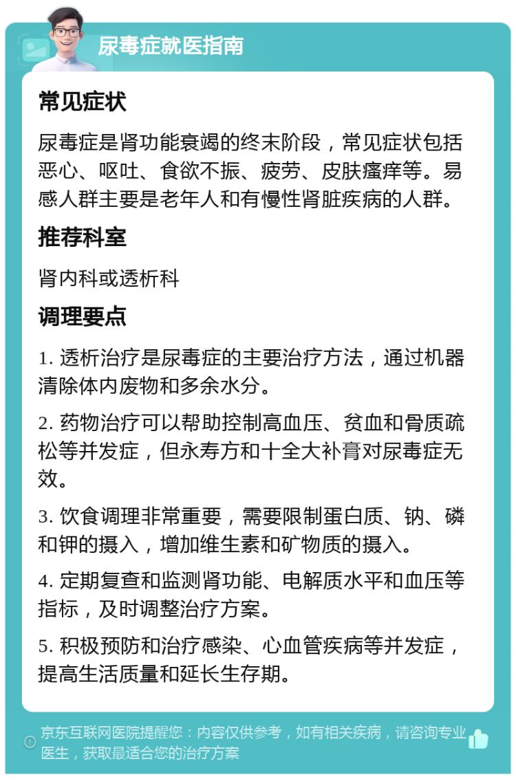 尿毒症就医指南 常见症状 尿毒症是肾功能衰竭的终末阶段，常见症状包括恶心、呕吐、食欲不振、疲劳、皮肤瘙痒等。易感人群主要是老年人和有慢性肾脏疾病的人群。 推荐科室 肾内科或透析科 调理要点 1. 透析治疗是尿毒症的主要治疗方法，通过机器清除体内废物和多余水分。 2. 药物治疗可以帮助控制高血压、贫血和骨质疏松等并发症，但永寿方和十全大补膏对尿毒症无效。 3. 饮食调理非常重要，需要限制蛋白质、钠、磷和钾的摄入，增加维生素和矿物质的摄入。 4. 定期复查和监测肾功能、电解质水平和血压等指标，及时调整治疗方案。 5. 积极预防和治疗感染、心血管疾病等并发症，提高生活质量和延长生存期。