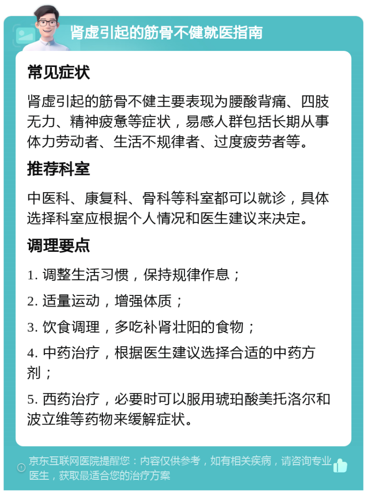 肾虚引起的筋骨不健就医指南 常见症状 肾虚引起的筋骨不健主要表现为腰酸背痛、四肢无力、精神疲惫等症状，易感人群包括长期从事体力劳动者、生活不规律者、过度疲劳者等。 推荐科室 中医科、康复科、骨科等科室都可以就诊，具体选择科室应根据个人情况和医生建议来决定。 调理要点 1. 调整生活习惯，保持规律作息； 2. 适量运动，增强体质； 3. 饮食调理，多吃补肾壮阳的食物； 4. 中药治疗，根据医生建议选择合适的中药方剂； 5. 西药治疗，必要时可以服用琥珀酸美托洛尔和波立维等药物来缓解症状。