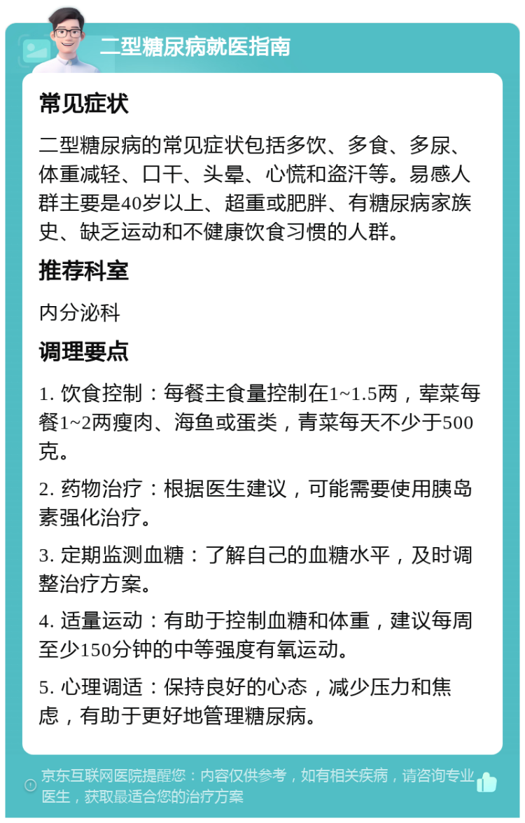 二型糖尿病就医指南 常见症状 二型糖尿病的常见症状包括多饮、多食、多尿、体重减轻、口干、头晕、心慌和盗汗等。易感人群主要是40岁以上、超重或肥胖、有糖尿病家族史、缺乏运动和不健康饮食习惯的人群。 推荐科室 内分泌科 调理要点 1. 饮食控制：每餐主食量控制在1~1.5两，荤菜每餐1~2两瘦肉、海鱼或蛋类，青菜每天不少于500克。 2. 药物治疗：根据医生建议，可能需要使用胰岛素强化治疗。 3. 定期监测血糖：了解自己的血糖水平，及时调整治疗方案。 4. 适量运动：有助于控制血糖和体重，建议每周至少150分钟的中等强度有氧运动。 5. 心理调适：保持良好的心态，减少压力和焦虑，有助于更好地管理糖尿病。