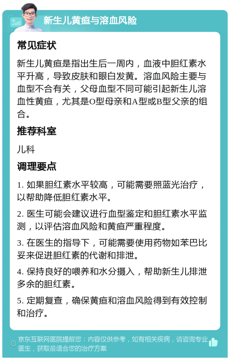 新生儿黄疸与溶血风险 常见症状 新生儿黄疸是指出生后一周内，血液中胆红素水平升高，导致皮肤和眼白发黄。溶血风险主要与血型不合有关，父母血型不同可能引起新生儿溶血性黄疸，尤其是O型母亲和A型或B型父亲的组合。 推荐科室 儿科 调理要点 1. 如果胆红素水平较高，可能需要照蓝光治疗，以帮助降低胆红素水平。 2. 医生可能会建议进行血型鉴定和胆红素水平监测，以评估溶血风险和黄疸严重程度。 3. 在医生的指导下，可能需要使用药物如苯巴比妥来促进胆红素的代谢和排泄。 4. 保持良好的喂养和水分摄入，帮助新生儿排泄多余的胆红素。 5. 定期复查，确保黄疸和溶血风险得到有效控制和治疗。