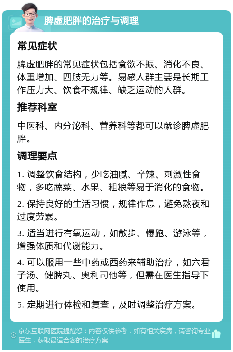 脾虚肥胖的治疗与调理 常见症状 脾虚肥胖的常见症状包括食欲不振、消化不良、体重增加、四肢无力等。易感人群主要是长期工作压力大、饮食不规律、缺乏运动的人群。 推荐科室 中医科、内分泌科、营养科等都可以就诊脾虚肥胖。 调理要点 1. 调整饮食结构，少吃油腻、辛辣、刺激性食物，多吃蔬菜、水果、粗粮等易于消化的食物。 2. 保持良好的生活习惯，规律作息，避免熬夜和过度劳累。 3. 适当进行有氧运动，如散步、慢跑、游泳等，增强体质和代谢能力。 4. 可以服用一些中药或西药来辅助治疗，如六君子汤、健脾丸、奥利司他等，但需在医生指导下使用。 5. 定期进行体检和复查，及时调整治疗方案。