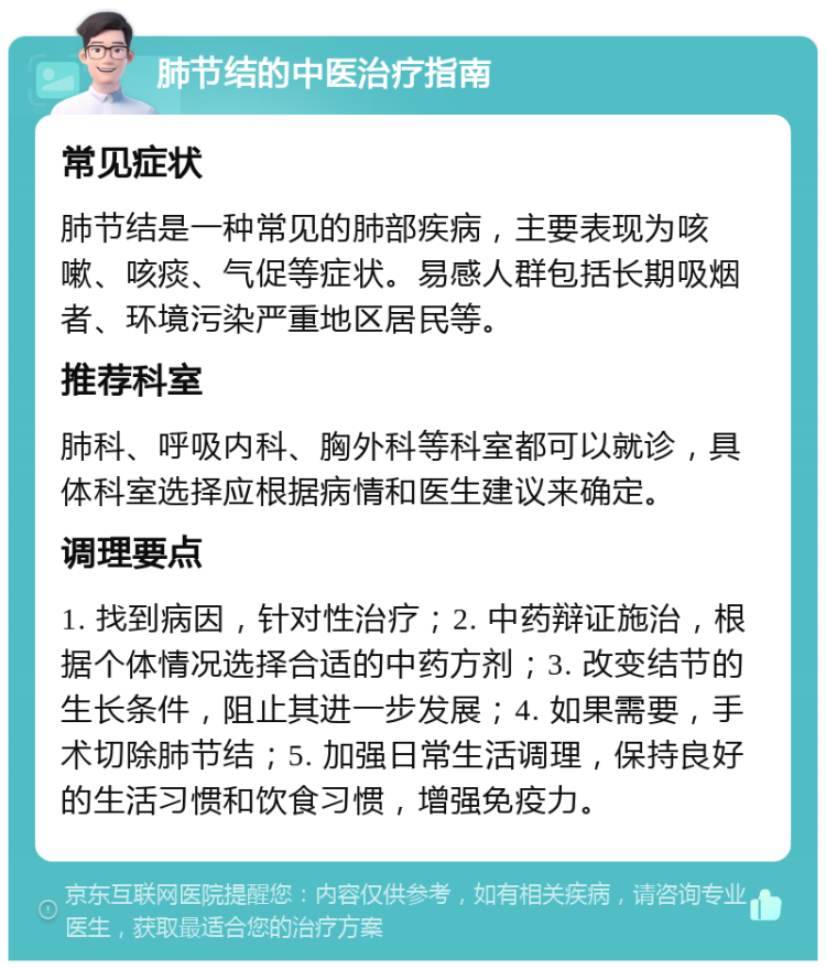 肺节结的中医治疗指南 常见症状 肺节结是一种常见的肺部疾病，主要表现为咳嗽、咳痰、气促等症状。易感人群包括长期吸烟者、环境污染严重地区居民等。 推荐科室 肺科、呼吸内科、胸外科等科室都可以就诊，具体科室选择应根据病情和医生建议来确定。 调理要点 1. 找到病因，针对性治疗；2. 中药辩证施治，根据个体情况选择合适的中药方剂；3. 改变结节的生长条件，阻止其进一步发展；4. 如果需要，手术切除肺节结；5. 加强日常生活调理，保持良好的生活习惯和饮食习惯，增强免疫力。