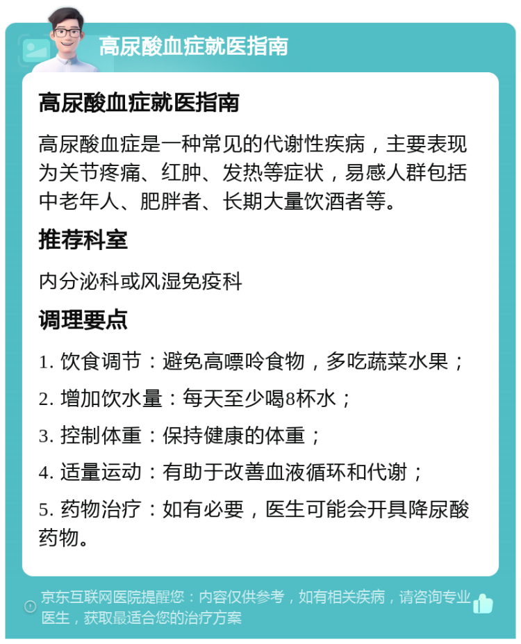 高尿酸血症就医指南 高尿酸血症就医指南 高尿酸血症是一种常见的代谢性疾病，主要表现为关节疼痛、红肿、发热等症状，易感人群包括中老年人、肥胖者、长期大量饮酒者等。 推荐科室 内分泌科或风湿免疫科 调理要点 1. 饮食调节：避免高嘌呤食物，多吃蔬菜水果； 2. 增加饮水量：每天至少喝8杯水； 3. 控制体重：保持健康的体重； 4. 适量运动：有助于改善血液循环和代谢； 5. 药物治疗：如有必要，医生可能会开具降尿酸药物。