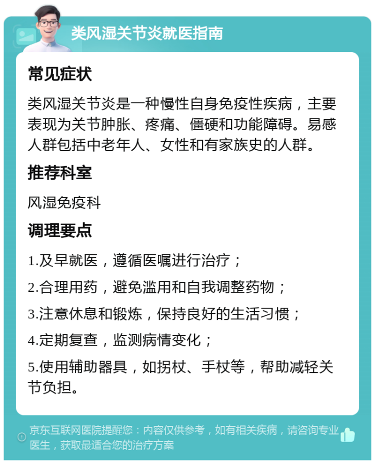 类风湿关节炎就医指南 常见症状 类风湿关节炎是一种慢性自身免疫性疾病，主要表现为关节肿胀、疼痛、僵硬和功能障碍。易感人群包括中老年人、女性和有家族史的人群。 推荐科室 风湿免疫科 调理要点 1.及早就医，遵循医嘱进行治疗； 2.合理用药，避免滥用和自我调整药物； 3.注意休息和锻炼，保持良好的生活习惯； 4.定期复查，监测病情变化； 5.使用辅助器具，如拐杖、手杖等，帮助减轻关节负担。