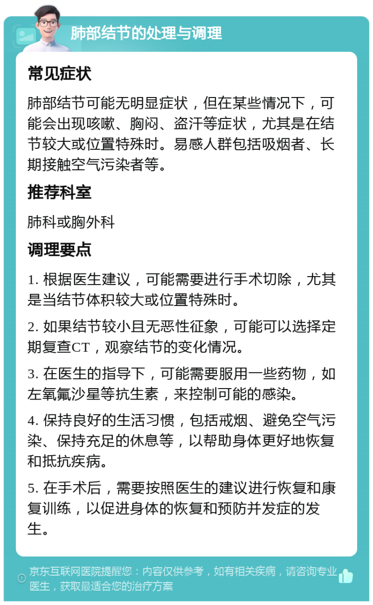 肺部结节的处理与调理 常见症状 肺部结节可能无明显症状，但在某些情况下，可能会出现咳嗽、胸闷、盗汗等症状，尤其是在结节较大或位置特殊时。易感人群包括吸烟者、长期接触空气污染者等。 推荐科室 肺科或胸外科 调理要点 1. 根据医生建议，可能需要进行手术切除，尤其是当结节体积较大或位置特殊时。 2. 如果结节较小且无恶性征象，可能可以选择定期复查CT，观察结节的变化情况。 3. 在医生的指导下，可能需要服用一些药物，如左氧氟沙星等抗生素，来控制可能的感染。 4. 保持良好的生活习惯，包括戒烟、避免空气污染、保持充足的休息等，以帮助身体更好地恢复和抵抗疾病。 5. 在手术后，需要按照医生的建议进行恢复和康复训练，以促进身体的恢复和预防并发症的发生。