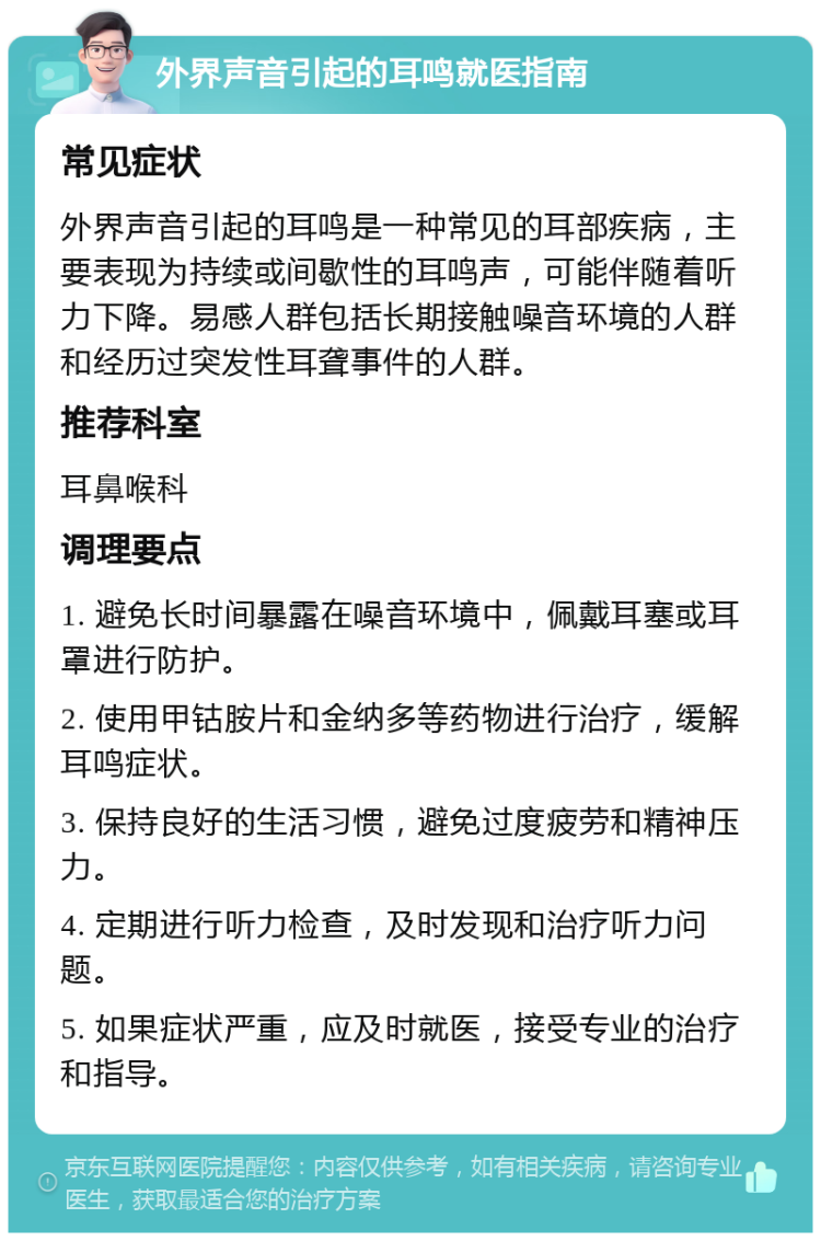 外界声音引起的耳鸣就医指南 常见症状 外界声音引起的耳鸣是一种常见的耳部疾病，主要表现为持续或间歇性的耳鸣声，可能伴随着听力下降。易感人群包括长期接触噪音环境的人群和经历过突发性耳聋事件的人群。 推荐科室 耳鼻喉科 调理要点 1. 避免长时间暴露在噪音环境中，佩戴耳塞或耳罩进行防护。 2. 使用甲钴胺片和金纳多等药物进行治疗，缓解耳鸣症状。 3. 保持良好的生活习惯，避免过度疲劳和精神压力。 4. 定期进行听力检查，及时发现和治疗听力问题。 5. 如果症状严重，应及时就医，接受专业的治疗和指导。